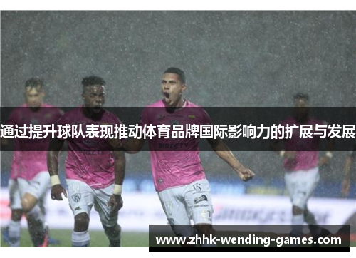 通过提升球队表现推动体育品牌国际影响力的扩展与发展