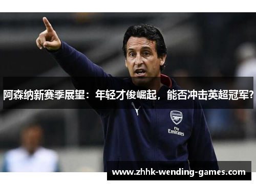阿森纳新赛季展望：年轻才俊崛起，能否冲击英超冠军？