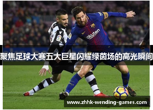 聚焦足球大赛五大巨星闪耀绿茵场的高光瞬间