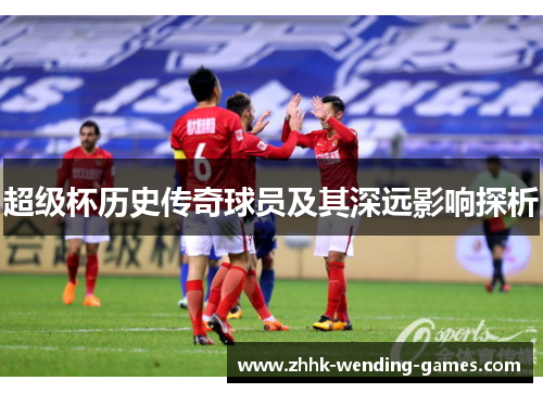 超级杯历史传奇球员及其深远影响探析