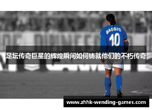 足坛传奇巨星的辉煌瞬间如何铸就他们的不朽传奇