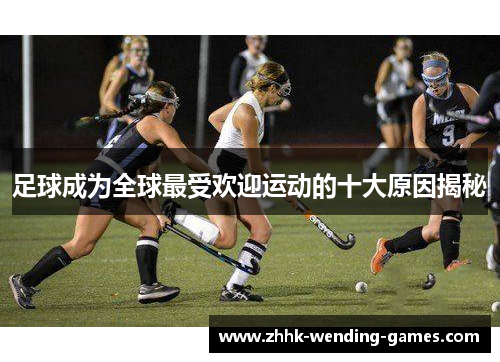 足球成为全球最受欢迎运动的十大原因揭秘