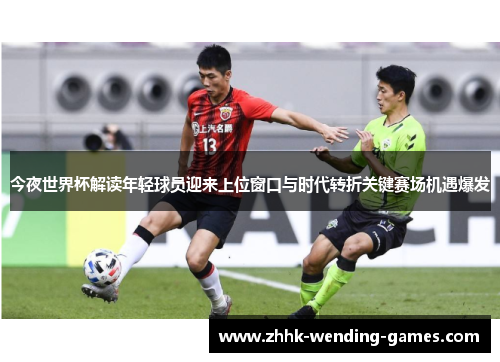 今夜世界杯解读年轻球员迎来上位窗口与时代转折关键赛场机遇爆发