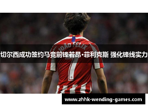 切尔西成功签约马竞前锋若昂·菲利克斯 强化锋线实力